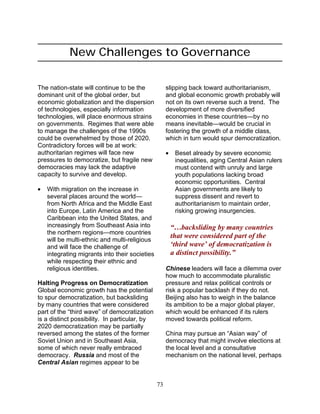 73
New Challenges to Governance
The nation-state will continue to be the
dominant unit of the global order, but
economic globalization and the dispersion
of technologies, especially information
technologies, will place enormous strains
on governments. Regimes that were able
to manage the challenges of the 1990s
could be overwhelmed by those of 2020.
Contradictory forces will be at work:
authoritarian regimes will face new
pressures to democratize, but fragile new
democracies may lack the adaptive
capacity to survive and develop.
• With migration on the increase in
several places around the world—
from North Africa and the Middle East
into Europe, Latin America and the
Caribbean into the United States, and
increasingly from Southeast Asia into
the northern regions—more countries
will be multi-ethnic and multi-religious
and will face the challenge of
integrating migrants into their societies
while respecting their ethnic and
religious identities.
Halting Progress on Democratization
Global economic growth has the potential
to spur democratization, but backsliding
by many countries that were considered
part of the “third wave” of democratization
is a distinct possibility. In particular, by
2020 democratization may be partially
reversed among the states of the former
Soviet Union and in Southeast Asia,
some of which never really embraced
democracy. Russia and most of the
Central Asian regimes appear to be
slipping back toward authoritarianism,
and global economic growth probably will
not on its own reverse such a trend. The
development of more diversified
economies in these countries—by no
means inevitable—would be crucial in
fostering the growth of a middle class,
which in turn would spur democratization.
• Beset already by severe economic
inequalities, aging Central Asian rulers
must contend with unruly and large
youth populations lacking broad
economic opportunities. Central
Asian governments are likely to
suppress dissent and revert to
authoritarianism to maintain order,
risking growing insurgencies.
“…backsliding by many countries
that were considered part of the
‘third wave’ of democratization is
a distinct possibility.”
Chinese leaders will face a dilemma over
how much to accommodate pluralistic
pressure and relax political controls or
risk a popular backlash if they do not.
Beijing also has to weigh in the balance
its ambition to be a major global player,
which would be enhanced if its rulers
moved towards political reform.
China may pursue an “Asian way” of
democracy that might involve elections at
the local level and a consultative
mechanism on the national level, perhaps
 