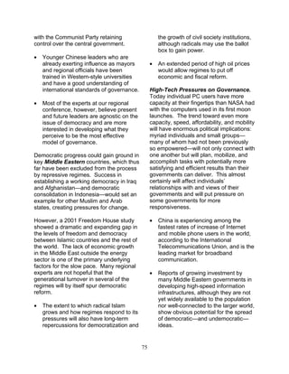 75
with the Communist Party retaining
control over the central government.
• Younger Chinese leaders who are
already exerting influence as mayors
and regional officials have been
trained in Western-style universities
and have a good understanding of
international standards of governance.
• Most of the experts at our regional
conference, however, believe present
and future leaders are agnostic on the
issue of democracy and are more
interested in developing what they
perceive to be the most effective
model of governance.
Democratic progress could gain ground in
key Middle Eastern countries, which thus
far have been excluded from the process
by repressive regimes. Success in
establishing a working democracy in Iraq
and Afghanistan—and democratic
consolidation in Indonesia—would set an
example for other Muslim and Arab
states, creating pressures for change.
However, a 2001 Freedom House study
showed a dramatic and expanding gap in
the levels of freedom and democracy
between Islamic countries and the rest of
the world. The lack of economic growth
in the Middle East outside the energy
sector is one of the primary underlying
factors for the slow pace. Many regional
experts are not hopeful that the
generational turnover in several of the
regimes will by itself spur democratic
reform.
• The extent to which radical Islam
grows and how regimes respond to its
pressures will also have long-term
repercussions for democratization and
the growth of civil society institutions,
although radicals may use the ballot
box to gain power.
• An extended period of high oil prices
would allow regimes to put off
economic and fiscal reform.
High-Tech Pressures on Governance.
Today individual PC users have more
capacity at their fingertips than NASA had
with the computers used in its first moon
launches. The trend toward even more
capacity, speed, affordability, and mobility
will have enormous political implications:
myriad individuals and small groups—
many of whom had not been previously
so empowered—will not only connect with
one another but will plan, mobilize, and
accomplish tasks with potentially more
satisfying and efficient results than their
governments can deliver. This almost
certainly will affect individuals’
relationships with and views of their
governments and will put pressure on
some governments for more
responsiveness.
• China is experiencing among the
fastest rates of increase of Internet
and mobile phone users in the world,
according to the International
Telecommunications Union, and is the
leading market for broadband
communication.
• Reports of growing investment by
many Middle Eastern governments in
developing high-speed information
infrastructures, although they are not
yet widely available to the population
nor well-connected to the larger world,
show obvious potential for the spread
of democratic—and undemocratic—
ideas.
 