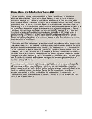 76
Climate Change and Its Implications Through 2020
Policies regarding climate change are likely to feature significantly in multilateral
relations, and the United States, in particular, is likely to face significant bilateral
pressure to change its domestic environmental policies and to be a leader in global
environmental efforts. There is a strong consensus in the scientific community that the
greenhouse effect is real and that average surface temperatures have risen over the
last century, but uncertainty exists about causation and possible remedies. Experts in a
NIC-sponsored conference judged that concerns about greenhouse gases, of which
China and India are large producers, will increase steadily through 2020. There are
likely to be numerous weather-related events that, correctly or not, will be linked to
global warming. Any of these events could lead to widespread calls for the United
States, as the largest producer of greenhouse gases, to take dramatic steps to reduce
its consumption of fossil fuels.
Policymakers will face a dilemma: an environmental regime based solely on economic
incentives will probably not produce needed technological advances because firms will
be hesitant to invest in research when there is great uncertainty about potential profits.
On the other hand, a regime based on government regulation will tend to be costly and
inflexible. The numerous obstacles to multilateral action include resistance from OPEC
countries that depend on fossil fuel revenues, the developing world’s view that climate
change is a problem created by the industrial world and one they cannot address given
their economic constraints, and the need for significant technological innovation to
maximize energy efficiency.
Among reasons for optimism, participants noted that the world is ready and eager for
US leadership and that new multilateral institutions are not needed to address this
issue. Indeed, crafting a policy to limit carbon emissions would be simplified by the fact
that three political entities—the United States, the European Union, and China—
account for over half of all CO2 emitted into the atmosphere. An agreement that
included these three plus the Russian Federation, Japan, and India would cover two-
thirds of all carbon emissions.
 