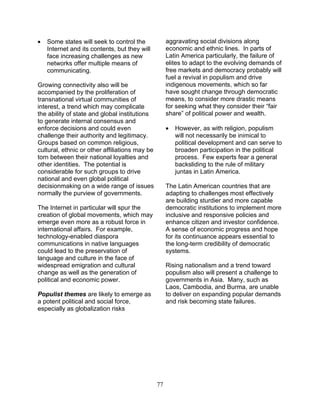 77
• Some states will seek to control the
Internet and its contents, but they will
face increasing challenges as new
networks offer multiple means of
communicating.
Growing connectivity also will be
accompanied by the proliferation of
transnational virtual communities of
interest, a trend which may complicate
the ability of state and global institutions
to generate internal consensus and
enforce decisions and could even
challenge their authority and legitimacy.
Groups based on common religious,
cultural, ethnic or other affiliations may be
torn between their national loyalties and
other identities. The potential is
considerable for such groups to drive
national and even global political
decisionmaking on a wide range of issues
normally the purview of governments.
The Internet in particular will spur the
creation of global movements, which may
emerge even more as a robust force in
international affairs. For example,
technology-enabled diaspora
communications in native languages
could lead to the preservation of
language and culture in the face of
widespread emigration and cultural
change as well as the generation of
political and economic power.
Populist themes are likely to emerge as
a potent political and social force,
especially as globalization risks
aggravating social divisions along
economic and ethnic lines. In parts of
Latin America particularly, the failure of
elites to adapt to the evolving demands of
free markets and democracy probably will
fuel a revival in populism and drive
indigenous movements, which so far
have sought change through democratic
means, to consider more drastic means
for seeking what they consider their “fair
share” of political power and wealth.
• However, as with religion, populism
will not necessarily be inimical to
political development and can serve to
broaden participation in the political
process. Few experts fear a general
backsliding to the rule of military
juntas in Latin America.
The Latin American countries that are
adapting to challenges most effectively
are building sturdier and more capable
democratic institutions to implement more
inclusive and responsive policies and
enhance citizen and investor confidence.
A sense of economic progress and hope
for its continuance appears essential to
the long-term credibility of democratic
systems.
Rising nationalism and a trend toward
populism also will present a challenge to
governments in Asia. Many, such as
Laos, Cambodia, and Burma, are unable
to deliver on expanding popular demands
and risk becoming state failures.
 