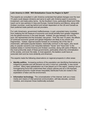 78
Latin America in 2020: Will Globalization Cause the Region to Split?
The experts we consulted in Latin America contended that global changes over the next
15 years could deepen divisions and serve to split Latin America apart in economic,
investment, and trade policy terms. As the Southern Cone, particularly Brazil and Chile,
reach out to new partners in Asia and Europe, Central America and Mexico, along with
Andean countries, could lag behind and remain dependent on the US and Canada as
their preferred trade partners and aid providers.
For Latin Americans, government ineffectiveness, in part, prevented many countries
from realizing the full measure of economic and social benefits from greater integration
into the global economy in the past decade. Instead, the gap between rich and the
poor, the represented and the excluded, has grown. Over the next 15 years, the effects
of continued economic growth and global integration are likely to be uneven and
fragmentary. Indeed, regional experts foresee an increasing risk of the rise of
charismatic, self-styled populist leaders, historically common in the region, who would
play on popular concerns over inequities between “haves” and “have-nots” in the
weakest states in Central America and Andean countries, along with parts of Mexico. In
the most profoundly weak of these governments, particularly where the criminalization
of the society, and even the state, is most apparent, the leaders could have an
autocratic bent and be more stridently anti-American.
The experts made the following observations on regional prospects in other areas:
• Identity politics. Increasing portions of the population are identifying themselves as
indigenous peoples and will demand not only a voice but, potentially, a new social
contract. Many reject globalization as it has played out in the region, viewing it as an
homogenizing force that undermines their unique cultures and as a US-imposed,
neo-liberal economic model whose inequitably distributed fruits are rooted in the
exploitation of labor and the environment.
• Information technology. The universalization of the Internet, both as a mass
media and means of inter-personal communication, will help educate, connect,
mobilize, and empower those traditionally excluded.
 