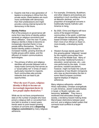 79
• Experts note that a new generation of
leaders is emerging in Africa from the
private sector; these leaders are much
more comfortable with democracy
than their predecessors and might
provide a strong internal dynamic for
democracy in the future.
Identity Politics
Part of the pressure on governance will
come from new forms of identity politics
centered on religious convictions and
ethnic affiliation. Over the next 15 years,
religious identity is likely to become an
increasingly important factor in how
people define themselves. The trend
toward identity politics is linked to
increased mobility, growing diversity of
hostile groups within states, and the
diffusion of modern communications
technologies.
• The primacy of ethnic and religious
identities will provide followers with a
ready-made community that serves as
a “social safety net” in times of need—
particularly important to migrants.
Such communities also provide
networks that can lead to job
opportunities.
“Over the next 15 years, religious
identity is likely to become an
increasingly important factor in
how people define themselves.”
While we do not have comprehensive
data on the number of people who have
joined a religious faith or converted from
one faith to another in recent years,
trends seem to point toward growing
numbers of converts and a deepening
religious commitment by many religious
adherents.
• For example, Christianity, Buddhism,
and other religions and practices are
spreading in such countries as China
as Marxism declines, and the
proportion of evangelical converts in
traditionally heavily Catholic Latin
America is rising.
• By 2020, China and Nigeria will have
some of the largest Christian
communities in the world, a shift that
will reshape the traditionally Western-
based Christian institutions, giving
them more of an African or Asian or,
more broadly, a developing world
face.
• Western Europe stands apart from
this growing global “religiosity” except
for the migrant communities from
Africa and the Middle East. Many of
the churches’ traditional functions—
education, social services, etc.—are
now performed by the state. A more
pervasive, insistent secularism,
however, might not foster the cultural
acceptance of new Muslim immigrants
who view as discriminatory the ban in
some West European countries
against displays of religious
adherence.
Many religious adherents—whether
Hindu nationalists, Christian evangelicals
in Latin America, Jewish fundamentalists
in Israel, or Muslim radicals—are
becoming “activists.” They have a
worldview that advocates change of
society, a tendency toward making sharp
Manichaean distinctions between good
and evil, and a religious belief system that
connects local conflicts to a larger
struggle.
 