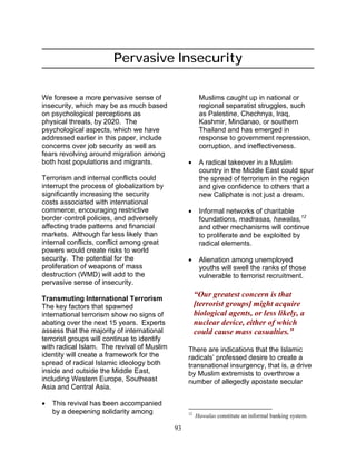 93
Pervasive Insecurity
We foresee a more pervasive sense of
insecurity, which may be as much based
on psychological perceptions as
physical threats, by 2020. The
psychological aspects, which we have
addressed earlier in this paper, include
concerns over job security as well as
fears revolving around migration among
both host populations and migrants.
Terrorism and internal conflicts could
interrupt the process of globalization by
significantly increasing the security
costs associated with international
commerce, encouraging restrictive
border control policies, and adversely
affecting trade patterns and financial
markets. Although far less likely than
internal conflicts, conflict among great
powers would create risks to world
security. The potential for the
proliferation of weapons of mass
destruction (WMD) will add to the
pervasive sense of insecurity.
Transmuting International Terrorism
The key factors that spawned
international terrorism show no signs of
abating over the next 15 years. Experts
assess that the majority of international
terrorist groups will continue to identify
with radical Islam. The revival of Muslim
identity will create a framework for the
spread of radical Islamic ideology both
inside and outside the Middle East,
including Western Europe, Southeast
Asia and Central Asia.
• This revival has been accompanied
by a deepening solidarity among
Muslims caught up in national or
regional separatist struggles, such
as Palestine, Chechnya, Iraq,
Kashmir, Mindanao, or southern
Thailand and has emerged in
response to government repression,
corruption, and ineffectiveness.
• A radical takeover in a Muslim
country in the Middle East could spur
the spread of terrorism in the region
and give confidence to others that a
new Caliphate is not just a dream.
• Informal networks of charitable
foundations, madrasas, hawalas,12
and other mechanisms will continue
to proliferate and be exploited by
radical elements.
• Alienation among unemployed
youths will swell the ranks of those
vulnerable to terrorist recruitment.
“Our greatest concern is that
[terrorist groups] might acquire
biological agents, or less likely, a
nuclear device, either of which
could cause mass casualties.”
There are indications that the Islamic
radicals’ professed desire to create a
transnational insurgency, that is, a drive
by Muslim extremists to overthrow a
number of allegedly apostate secular
12
Hawalas constitute an informal banking system.
 