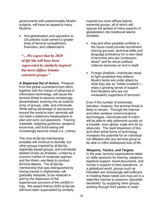 94
governments with predominately Muslim
subjects, will have an appeal to many
Muslims.
• Anti-globalization and opposition to
US policies could cement a greater
body of terrorist sympathizers,
financiers, and collaborators.
“…We expect that by 2020
al-Qa’ida will have been
superceded by similarly inspired
but more diffuse Islamic
extremist groups.”
A Dispersed Set of Actors. Pressure
from the global counterterrorism effort,
together with the impact of advances in
information technology, will cause the
terrorist threat to become increasingly
decentralized, evolving into an eclectic
array of groups, cells, and individuals.
While taking advantage of sanctuaries
around the world to train, terrorists will
not need a stationary headquarters to
plan and carry out operations. Training
materials, targeting guidance, weapons
know-how, and fund-raising will
increasingly become virtual (i.e., online).
The core al-Qa’ida membership
probably will continue to dwindle, but
other groups inspired by al-Qa’ida,
regionally based groups, and individuals
labeled simply as jihadists—united by a
common hatred of moderate regimes
and the West—are likely to conduct
terrorist attacks. The al-Qa’ida
membership that was distinguished by
having trained in Afghanistan will
gradually dissipate, to be replaced in
part by the dispersion of the
experienced survivors of the conflict in
Iraq. We expect that by 2020 al-Qa’ida
will have been superceded by similarly
inspired but more diffuse Islamic
extremist groups, all of which will
oppose the spread of many aspects of
globalization into traditional Islamic
societies.
• Iraq and other possible conflicts in
the future could provide recruitment,
training grounds, technical skills and
language proficiency for a new class
of terrorists who are “profession-
alized” and for whom political
violence becomes an end in itself.
• Foreign jihadists—individuals ready
to fight anywhere they believe
Muslim lands are under attack by
what they see as “infidel invaders”—
enjoy a growing sense of support
from Muslims who are not
necessarily supporters of terrorism.
Even if the number of extremists
dwindles, however, the terrorist threat is
likely to remain. Through the Internet
and other wireless communications
technologies, individuals with ill intent
will be able to rally adherents quickly on
a broader, even global, scale and do so
obscurely. The rapid dispersion of bio-
and other lethal forms of technology
increases the potential for an individual
not affiliated with any terrorist group to
be able to inflict widespread loss of life.
Weapons, Tactics, and Targets.
In the past, terrorist organizations relied
on state sponsors for training, weapons,
logistical support, travel documents, and
money in support of their operations. In
a globalized world, groups such as
Hizballah are increasingly self-sufficient
in meeting these needs and may act in a
state-like manner to preserve “plausible
deniability” by supplying other groups,
working through third parties to meet
 
