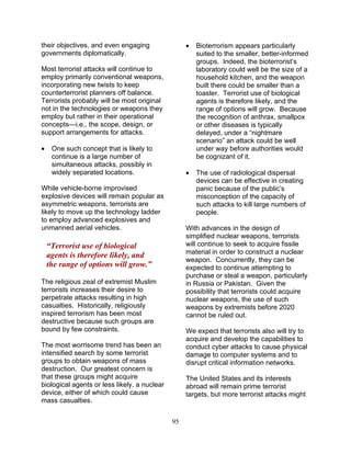 95
their objectives, and even engaging
governments diplomatically.
Most terrorist attacks will continue to
employ primarily conventional weapons,
incorporating new twists to keep
counterterrorist planners off balance.
Terrorists probably will be most original
not in the technologies or weapons they
employ but rather in their operational
concepts—i.e., the scope, design, or
support arrangements for attacks.
• One such concept that is likely to
continue is a large number of
simultaneous attacks, possibly in
widely separated locations.
While vehicle-borne improvised
explosive devices will remain popular as
asymmetric weapons, terrorists are
likely to move up the technology ladder
to employ advanced explosives and
unmanned aerial vehicles.
“Terrorist use of biological
agents is therefore likely, and
the range of options will grow.”
The religious zeal of extremist Muslim
terrorists increases their desire to
perpetrate attacks resulting in high
casualties. Historically, religiously
inspired terrorism has been most
destructive because such groups are
bound by few constraints.
The most worrisome trend has been an
intensified search by some terrorist
groups to obtain weapons of mass
destruction. Our greatest concern is
that these groups might acquire
biological agents or less likely, a nuclear
device, either of which could cause
mass casualties.
• Bioterrorism appears particularly
suited to the smaller, better-informed
groups. Indeed, the bioterrorist’s
laboratory could well be the size of a
household kitchen, and the weapon
built there could be smaller than a
toaster. Terrorist use of biological
agents is therefore likely, and the
range of options will grow. Because
the recognition of anthrax, smallpox
or other diseases is typically
delayed, under a “nightmare
scenario” an attack could be well
under way before authorities would
be cognizant of it.
• The use of radiological dispersal
devices can be effective in creating
panic because of the public’s
misconception of the capacity of
such attacks to kill large numbers of
people.
With advances in the design of
simplified nuclear weapons, terrorists
will continue to seek to acquire fissile
material in order to construct a nuclear
weapon. Concurrently, they can be
expected to continue attempting to
purchase or steal a weapon, particularly
in Russia or Pakistan. Given the
possibility that terrorists could acquire
nuclear weapons, the use of such
weapons by extremists before 2020
cannot be ruled out.
We expect that terrorists also will try to
acquire and develop the capabilities to
conduct cyber attacks to cause physical
damage to computer systems and to
disrupt critical information networks.
The United States and its interests
abroad will remain prime terrorist
targets, but more terrorist attacks might
 