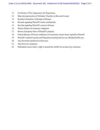 Case 1:11-cv-20120-AMS Document 106 Entered on FLSD Docket 05/18/2012 Page 2 of 2



  11.   Certificates of Non Appearance for Depositions.
  12.   Map showing location of Orthodox Churches in Broward County.
  13.   Resident Orientation Videotape of Dismas.
  14.   Records regarding Plaintiff’s home confinement.
  15.   Records regarding Plaintiff’s return to Dismas.
  16.   Dismas Motion for Summary Judgment.
  17.   Return of property form of Plaintiff’s property.
  18.   Federal Bureau of Prisons conditions of community release forms signed by Plaintiff.
  19.   Plaintiff’s medical records and filing demonstrating that he was afforded health care.
  20.   Any documents produced in discovery.
  21.   Any discovery responses.
  22.   Defendants reserve their s right to amend this exhibit list as discovery continues.
 