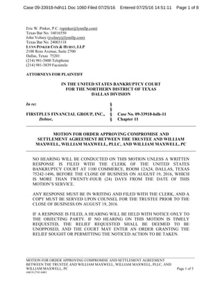 _____________________________________________________________________________________________
MOTION FOR ORDER APPROVING COMPROMISE AND SETTLEMENT AGREEMENT
BETWEEN THE TRUSTEE AND WILLIAM MAXWELL, WILLIAM MAXWELL, PLLC, AND
WILLIAM MAXWELL, PC Page 1 of 5
#4819-2741-0481
Eric W. Pinker, P.C. (epinker@lynnllp.com)
Texas Bar No. 16016550
John Volney (jvolney@lynnllp.com)
Texas Bar No. 24003118
LYNN PINKER COX & HURST, LLP
2100 Ross Avenue, Suite 2700
Dallas, Texas 75201
(214) 981-3800 Telephone
(214) 981-3839 Facsimile
ATTORNEYS FOR PLAINTIFF
IN THE UNITED STATES BANKRUPTCY COURT
FOR THE NORTHERN DISTRICT OF TEXAS
DALLAS DIVISION
In re: §
§
FIRSTPLUS FINANCIAL GROUP, INC., § Case No. 09-33918-hdh-11
Debtor, § Chapter 11
______________________________________________________________________________
MOTION FOR ORDER APPROVING COMPROMISE AND
SETTLEMENT AGREEMENT BETWEEN THE TRUSTEE AND WILLIAM
MAXWELL, WILLIAM MAXWELL, PLLC, AND WILLIAM MAXWELL, PC
______________________________________________________________________________
NO HEARING WILL BE CONDUCTED ON THIS MOTION UNLESS A WRITTEN
RESPONSE IS FILED WITH THE CLERK OF THE UNITED STATES
BANKRUPTCY COURT AT 1100 COMMERCE, ROOM 12A24, DALLAS, TEXAS
75242-1496, BEFORE THE CLOSE OF BUSINESS ON AUGUST 19, 2016, WHICH
IS MORE THAN TWENTY-FOUR (24) DAYS FROM THE DATE OF THIS
MOTION’S SERVICE.
ANY RESPONSE MUST BE IN WRITING AND FILED WITH THE CLERK, AND A
COPY MUST BE SERVED UPON COUNSEL FOR THE TRUSTEE PRIOR TO THE
CLOSE OF BUSINESS ON AUGUST 19, 2016.
IF A RESPONSE IS FILED, A HEARING WILL BE HELD WITH NOTICE ONLY TO
THE OBJECTING PARTY. IF NO HEARING ON THIS MOTION IS TIMELY
REQUESTED, THE RELIEF REQUESTED SHALL BE DEEMED TO BE
UNOPPOSED, AND THE COURT MAY ENTER AN ORDER GRANTING THE
RELIEF SOUGHT OR PERMITTING THE NOTICED ACTION TO BE TAKEN.
Case 09-33918-hdh11 Doc 1060 Filed 07/25/16 Entered 07/25/16 14:51:11 Page 1 of 8
 