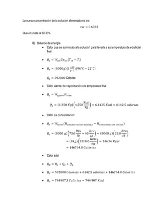 La nueva concentración de la solución alimentada es de:
𝑥𝑤 = 0.6033
Que equivale al 60.33%
B) Balance de energía
 Calor que se suministra a la solución para llevarla a su temperatura de ebullición
final
 𝑄1 = 𝑊𝑠𝑜𝑙 𝐶𝑝 𝑠𝑜𝑙(𝑇𝑒𝑏 − 𝑇𝑖)
 𝑄1 = (8000𝑔)(1
𝑐𝑎𝑙
𝑔.°𝐶
)(96°𝐶 − 22°𝐶)
𝑄1 = 592000 Calorias
 Calor latente de vaporización a la temperatura final
 𝑄2 = 𝑊𝑎𝑔𝑢𝑎𝑣 𝐻 𝑣𝑇𝑒𝑏
𝑄2 = (1.350 𝐾𝑔)(4.550
Kcal
kg
) = 6.1425 𝐾𝑐𝑎𝑙 = 6142.5 𝑐𝑎𝑙𝑜𝑟𝑖𝑎𝑠
 Calor de concentración
 𝑄3 = 𝑊𝑙𝑒𝑐ℎ𝑒 (𝐻𝑐𝑜𝑛𝑐𝑒𝑛𝑡𝑟𝑎𝑐𝑖𝑜𝑛 𝑑𝑒𝑠𝑒𝑎𝑑𝑎 − 𝐻𝑐𝑜𝑛𝑐𝑒𝑛𝑡𝑟𝑎𝑐𝑖𝑜𝑛 𝑖𝑛𝑖𝑐𝑖𝑎𝑙)
𝑄3 = (8000 𝑔)(73.0
𝐵𝑡𝑢
𝐼𝑏
− 40
𝐵𝑡𝑢
𝐼𝑏
) = (8000 𝑔)(33.0
𝐵𝑡𝑢
𝐼𝑏
)
= (8𝑘𝑔)(18.345
𝐾𝑐𝑎𝑙
𝑘𝑔
) = 146.76 𝐾𝑐𝑎𝑙
= 146764.8 𝐶𝑎𝑙𝑜𝑟𝑖𝑎𝑠
 Calor total
 𝑄 𝑇 = 𝑄1 + 𝑄2 + 𝑄3
 𝑄 𝑇 = 592000 𝐶𝑎𝑙𝑜𝑟𝑖𝑎𝑠 + 6142.5 𝑐𝑎𝑙𝑜𝑟𝑖𝑎𝑠 + 146764.8 𝐶𝑎𝑙𝑜𝑟𝑖𝑎𝑠
 𝑄 𝑇 = 744907.3 𝐶𝑎𝑙𝑜𝑟𝑖𝑎𝑠 = 744.907 𝐾𝑐𝑎𝑙
 