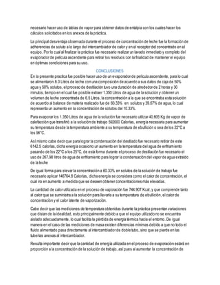 necesario hacer uso de tablas de vapor para obtener datos de entalpia con los cuales hacer los
cálculos solicitados en los anexos de la práctica.
La principal desventaja observada durante el proceso de concentración de leche fue la formación de
adherencias de soluto a lo largo del intercambiador de calor y en el receptor del concentrado en el
equipo. Por lo cual al finalizar la práctica fue necesario realizar un lavado inmediato y completo del
evaporador de película ascendente para retirar los residuos con la finalidad de mantener el equipo
en óptimas condiciones para su uso.
CONCLUSIONES
En la presente practica fue posible hacer uso de un evaporador de película ascendente, para lo cual
se alimentaron 8.0 Litros de leche con una composición de acuerdo a sus datos de caja de 50%
agua y 50% solutos, el proceso de destilación tuvo una duración de alrededor de 2 horas y 30
minutos, tiempo en el cual fue posible extraer 1.350 Litros de agua de la solución y obtener un
volumen de leche concentrada de 6.5 Litros, la concentración a la que se encontraba esta solución
de acuerdo al balance de materia realizado fue de 60.33% en solutos y 39.67% de agua, lo cual
representa un aumento en la concentración de solutos del 10.33%.
Para evaporar los 1.350 Litros de agua de la solución fue necesario utilizar 40.605 Kg de vapor de
calefacción que transfirió a la solución de trabajo 592000 Calorías, energía necesaria para aumentar
su temperatura desde la temperatura ambiente a su temperatura de ebullición o sea de los 22°C a
los 96°C.
Así mismo cabe decir que para lograr la condensación del destilado fue necesario retirar de este
6142.5 calorías, dicha energía ocasiono un aumento en la temperatura del agua de enfriamiento
pasando de los 22°C a los 25°C, de esta forma durante el proceso de destilación fue necesario el
uso de 267.98 litros de agua de enfriamiento para lograr la condensación del vapor de agua extraído
de la leche
De igual forma para elevar la concentración a 60.33% en solutos de la solución de trabajo fue
necesario aplicar 146764.8 Calorías, dicha energía se considera como el calor de concentración, el
cual ira en aumento a medida que se deseen obtener concentraciones más elevadas.
La cantidad de calor utilizada en el proceso de vaporación fue 744.907 Kcal, y que comprende tanto
al calor que se suministra a la solución para llevarla a su temperatura de ebullición,el calor de
concentración y el calor latente de vaporización.
Cabe decir que las mediciones de temperatura obtenidas durante la práctica presentan variaciones
que distan de la idealidad, esto principalmente debido a que el equipo utilizado no se encuentra
aislado adecuadamente, lo cual facilita la pérdida de energía térmica hacia el entorno. De igual
manera en el caso de las mediciones de masa existen diferencias mínimas debido a que no todo el
fluido alimentado pasa directamente al intercambiador de doble tubo, sino que se pierde en las
tuberías anexas al intercambiador.
Resulta importante decir que la cantidad de energía utilizada en el proceso de evaporación estará en
proporción a la concentración de la solución de trabajo, asípues al aumentar la concentración de
 