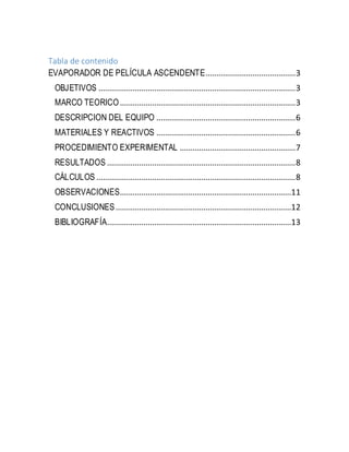Tabla de contenido
EVAPORADOR DE PELÍCULA ASCENDENTE..........................................3
OBJETIVOS ............................................................................................3
MARCO TEORICO..................................................................................3
DESCRIPCION DEL EQUIPO .................................................................6
MATERIALES Y REACTIVOS .................................................................6
PROCEDIMIENTO EXPERIMENTAL ......................................................7
RESULTADOS ........................................................................................8
CÁLCULOS .............................................................................................8
OBSERVACIONES................................................................................11
CONCLUSIONES..................................................................................12
BIBLIOGRAFÍA......................................................................................13
 