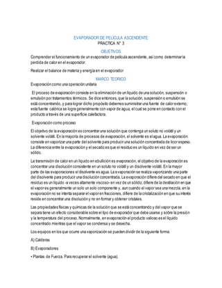 EVAPORADOR DE PELÍCULA ASCENDENTE
PRACTICA N° 3
OBJETIVOS
Comprender el funcionamiento de un evaporador de película ascendente, asícomo determinar la
perdida de calor en el evaporador.
Realizar el balance de materia y energía en el evaporador
MARCO TEORICO
Evaporación como una operación unitaria
El proceso de evaporación consiste en la eliminación de un líquido de una solución, suspensión o
emulsión por tratamientos térmicos. Se dice entonces, que la solución, suspensión o emulsión se
está concentrando, y para lograr dicho propósito debemos suministrar una fuente de calor externo;
esta fuente calórica se logra generalmente con vapor de agua, el cual se pone en contacto con el
producto a través de una superficie calefactora.
Evaporación como proceso
El objetivo de la evaporación es concentrar una solución que contenga un soluto no volátil y un
solvente volátil. En la mayoría de procesos de evaporación, el solvente es elagua. La evaporación
consiste en vaporizar una parte del solvente para producir una solución concentrada de licor espeso.
La diferencia entre la evaporación y el secado es que el residuo es un líquido en vez de ser un
sólido.
La transmisión de calor en un líquido en ebullición es evaporación, el objetivo de la evaporación es
concentrar una disolución consistente en un soluto no volátil y un disolvente volátil. En la mayor
parte de las evaporaciones el disolvente es agua. La evaporación se realiza vaporizando una parte
del disolvente para producir una disolución concentrada. La evaporación difiere del secado en que el
residuo es un líquido -a veces altamente viscoso- en vez de un sólido; difiere de la destilación en que
el vapor es generalmente un solo un solo componente y, aun cuando el vapor sea una mezcla, en la
evaporación no se intenta separar el vapor en fracciones, difiere de la cristalización en que su interés
reside en concentrar una disolución y no en formar y obtener cristales.
Las propiedades físicas y químicas de la solución que se está concentrando y del vapor que se
separa tiene un efecto considerable sobre el tipo de evaporador que debe usarse y sobre la presión
y la temperatura del proceso. Normalmente, en evaporación el producto valioso es el líquido
concentrado mientras que el vapor se condensa y se desecha.
Los equipos en los que ocurre una vaporización se pueden dividir de la siguiente forma:
A) Calderas
B) Evaporadores
• Plantas de Fuerza. Para recuperar el solvente (agua).
 