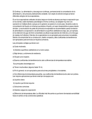 D) Continua. La alimentación y descarga son continuas, permaneciendo la concentración de la
alimentación y del producto prácticamente constante. Con objeto de ahorrar energía se tienen
diferentes arreglos de los evaporadores.
Es en los evaporadores verticales de tubos largos en donde se alcanza una mayor evaporación que
en los demás, están diseñados para trabajar en forma continua y se adaptan muy bien a la
operación en múltiple efecto; aunque por lo general, se operan en un solo paso, llevando a cabo la
concentración del líquido en el tiempo que tardan el líquido y el vapor desprendido en pasar a través
del tubo. La recirculación de parte del producto al evaporador es recomendable cuando la relación
de alimentación a evaporación o de alimentación a superficie calefactora es baja, (así, por ejemplo,
en la obtención de jugo de limón concentrado se utilizan evaporadores de 4 efectos y en el de jugo
de naranja de 6 efectos). Este tipo de evaporadores no es apropiado para soluciones incrustantes.
Debido a la simplicidad de su construcción, diseño compacto y altos coeficientes de transferencia
son apropiados para servicios con líquidos corrosivos.
Las principales ventajas que tienen son:
a) Costo moderado.
b) Grandes superficies calefactores en un solo cuerpo.
c) Bajo tiempo y volúmenes de residencia.
d) Ocupan poco espacio.
e) Buenos coeficientes de transferencia de calor a diferencias de temperatura razonables.
Sus principales desventajas son:
a) Tienen mucha altura (algunos hasta 18 m).
b) Por lo general, no son apropiados para soluciones precipitantes o incrustantes.
c) Con diferencias de temperatura pequeñas, sus coeficientes de transferencia de calor son pobres.
Las mejores aplicaciones que tienen este tipo de equipos son:
a) Líquidos claros
b) Líquidos que forman espuma
c) Soluciones corrosivas
d) Grandes cargas de evaporación
e) Diferencia de temperaturas altas La dificultad más frecuente es que tienen demasiada sensibilidad
hacia el cambio en las condiciones operativas
 