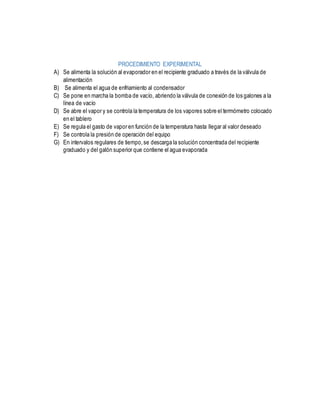 PROCEDIMIENTO EXPERIMENTAL
A) Se alimenta la solución al evaporador en el recipiente graduado a través de la válvula de
alimentación
B) Se alimenta el agua de enfriamiento al condensador
C) Se pone en marcha la bomba de vacío, abriendo la válvula de conexión de los galones a la
línea de vacío
D) Se abre el vapor y se controla la temperatura de los vapores sobre el termómetro colocado
en el tablero
E) Se regula el gasto de vapor en función de la temperatura hasta llegar al valor deseado
F) Se controla la presión de operación del equipo
G) En intervalos regulares de tiempo,se descarga la solución concentrada del recipiente
graduado y del galón superior que contiene el agua evaporada
 
