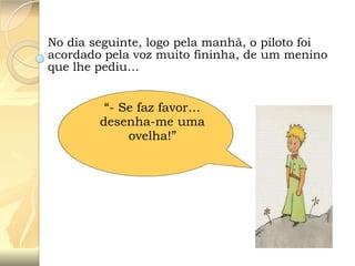 No dia seguinte, logo pela manhã, o piloto foi
acordado pela voz muito fininha, de um menino
que lhe pediu…

“- Se faz favor…
desenha-me uma
ovelha!”

 