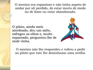 O menino era espantoso e não tinha aspeto de
andar por ali perdido, de estar morto de medo
ou de fome ou estar abandonado.

O piloto, ainda meio
atordoado, deu um salto,
esfregou os olhos e, muito
espantado, perguntou-lhe de
onde vinha.
O menino não lhe respondeu e voltou a pedir
ao piloto que este lhe desenhasse uma ovelha.

 