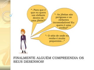 “- Para que é
que eu quero
um elefante
dentro de
uma jibóia?”

“- As jibóias são
perigosas e os
elefantes
incomodativos! Eu
quero é uma
ovelha!”

“- O sítio de onde eu
venho é muito
pequenino…”

FINALMENTE ALGUÉM COMPREENDIA OS
SEUS DESENHOS!

 