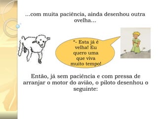 …com muita paciência, ainda desenhou outra
ovelha…

“- Esta já é
velha! Eu
quero uma
que viva
muito tempo!

Então, já sem paciência e com pressa de
arranjar o motor do avião, o piloto desenhou o
seguinte:

 