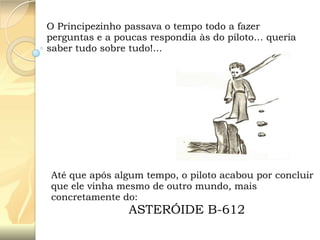 O Principezinho passava o tempo todo a fazer
perguntas e a poucas respondia às do piloto… queria
saber tudo sobre tudo!...

Até que após algum tempo, o piloto acabou por concluir
que ele vinha mesmo de outro mundo, mais
concretamente do:

ASTERÓIDE B-612

 