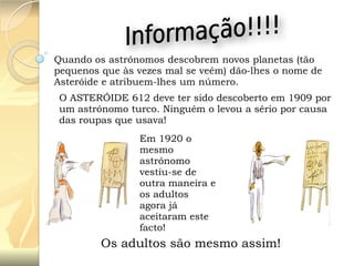Quando os astrónomos descobrem novos planetas (tão
pequenos que às vezes mal se veêm) dão-lhes o nome de
Asteróide e atribuem-lhes um número.

O ASTERÓIDE 612 deve ter sido descoberto em 1909 por
um astrónomo turco. Ninguém o levou a sério por causa
das roupas que usava!
Em 1920 o
mesmo
astrónomo
vestiu-se de
outra maneira e
os adultos
agora já
aceitaram este
facto!

Os adultos são mesmo assim!

 
