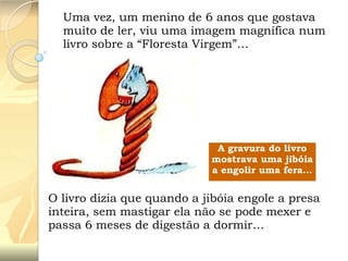 Uma vez, um menino de 6 anos que gostava
muito de ler, viu uma imagem magnífica num
livro sobre a “Floresta Virgem”…

A gravura do livro
mostrava uma jibóia
a engolir uma fera…

O livro dizia que quando a jibóia engole a presa
inteira, sem mastigar ela não se pode mexer e
passa 6 meses de digestão a dormir…

 