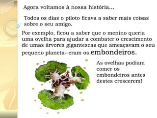 Agora voltamos à nossa história…
Todos os dias o piloto ficava a saber mais coisas
sobre o seu amigo.
Por exemplo, ficou a saber que o menino queria
uma ovelha para ajudar a combater o crescimento
de umas árvores gigantescas que ameaçavam o seu
pequeno planeta- eram os embondeiros.

As ovelhas podiam
comer os
embondeiros antes
destes crescerem!

 