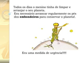Todos os dias o menino tinha de limpar e
arranjar o seu planeta.
Era necessário arrancar regularmente os pés
dos embondeiros para conservar o planeta!.

Era uma medida de urgência!!!!!

 