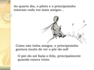 Ao quarto dia, o piloto e o principezinho
estavam cada vez mais amigos…

Como não tinha amigos, o principezinho
gostava muito de ver o pôr-do-sol!
O pôr-do-sol fazia-o feliz, principalmente
quando estava triste.

 
