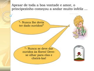 Apesar de toda a boa vontade e amor, o
principezinho começou a andar muito infeliz …

“- Nunca lhe devia
ter dado ouvidos!”

“- Nunca se deve dar
ouvidos às flores! Devese olhar para elas e
cheirá-las!

 