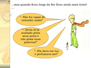 …mas quando ficou longe da flor ficou ainda mais triste!
…
“- Não fui capaz de
entender nada!”
“- Devia tê-la
avaliado pelos
seus actos e
não pelas suas
palavras!”
“- Ela dava-me luz
e perfumava-me!”

 