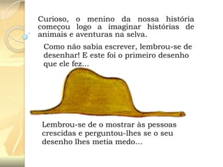 Curioso, o menino da nossa história
começou logo a imaginar histórias de
animais e aventuras na selva.
Como não sabia escrever, lembrou-se de
desenhar! E este foi o primeiro desenho
que ele fez…

Lembrou-se de o mostrar às pessoas
crescidas e perguntou-lhes se o seu
desenho lhes metia medo…

 