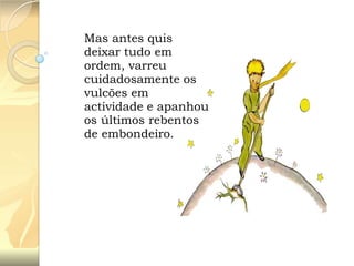 Mas antes quis
deixar tudo em
ordem, varreu
cuidadosamente os
vulcões em
actividade e apanhou
os últimos rebentos
de embondeiro.

 