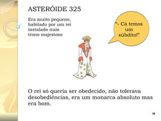 ASTERÓIDE 325
Era muito pequeno,
habitado por um rei
instalado num
trono majestoso

“- Cá temos
um
súbdito!”

O rei só queria ser obedecido, não tolerava
desobediências, era um monarca absoluto mas
era bom.
38

 
