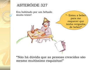 ASTERÓIDE 327
Era habitado por um bêbado
muito triste!

“- Estou a beber
para me
esquecer que
tenho vergonha
de beber!”

“Não há dúvida que as pessoas crescidas são
mesmo muitíssimo esquisitas!”

 