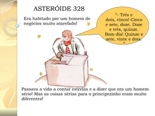 ASTERÓIDE 328
Era habitado por um homem de
negócios muito atarefado!

“- Três e
dois, cinco! Cinco
e sete, doze. Doze
e três, quinze.
Bom dia! Quinze e
sete, vinte e dois.
”

Passava a vida a contar estrelas e a dizer que era um homem
sério! Mas as coisas sérias para o principezinho eram muito
diferentes!

 