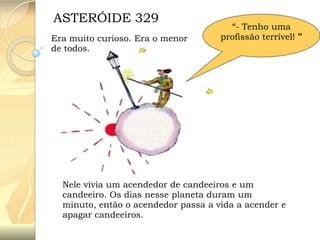 ASTERÓIDE 329
Era muito curioso. Era o menor
de todos.

“- Tenho uma
profissão terrível! ”

Nele vivia um acendedor de candeeiros e um
candeeiro. Os dias nesse planeta duram um
minuto, então o acendedor passa a vida a acender e
apagar candeeiros.

 