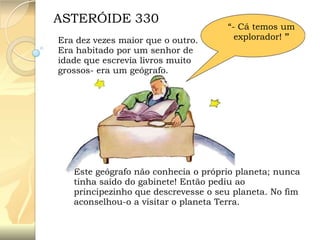 ASTERÓIDE 330
Era dez vezes maior que o outro.
Era habitado por um senhor de
idade que escrevia livros muito
grossos- era um geógrafo.

“- Cá temos um
explorador! ”

Este geógrafo não conhecia o próprio planeta; nunca
tinha saído do gabinete! Então pediu ao
principezinho que descrevesse o seu planeta. No fim
aconselhou-o a visitar o planeta Terra.

 