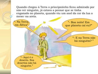 Quando chegou à Terra o principezinho ficou admirado por
não ver ninguém, já estava a pensar que se tinha
enganado no planeta, quando viu um anel da cor da lua a
mexer na areia.
“- Na Terra,
em África”

“- Boa noite! Em
que planeta caí eu?”

“- E na Terra não
há ninguém? ”

“- Aqui é o
deserto. Nos
desertos não há
ninguém.”

 