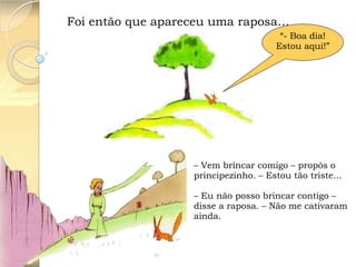 Foi então que apareceu uma raposa…
“- Boa dia!
Estou aqui!”

– Vem brincar comigo – propôs o
principezinho. – Estou tão triste...
– Eu não posso brincar contigo –
disse a raposa. – Não me cativaram
ainda.

 