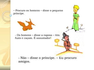 – Procuro os homens – disse o pequeno
príncipe.

- Os homens – disse a raposa – têm
fuzis e caçam. É assustador!

Não – disse o príncipe. – Eu procuro
amigos.
–

 