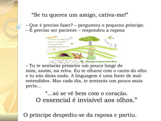 “Se tu queres um amigo, cativa-me!”
– Que é preciso fazer? – perguntou o pequeno principe.
– É preciso ser paciente – respondeu a raposa

– Tu te sentarás primeiro um pouco longe de
mim, assim, na relva. Eu te olharei com o canto do olho
e tu não dirás nada. A linguagem é uma fonte de malentendidos. Mas cada dia, te sentarás um pouco mais
perto...

“…só se vê bem com o coração.

O essencial é invisível aos olhos.”
O príncipe despediu-se da raposa e partiu.

 
