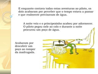 E enquanto contava todas estas aventuras ao piloto, os
dois acabaram por perceber que o tempo estava a passar
e que realmente precisavam de água.
A noite veio e o principezinho acabou por adormecer.
O piloto pegou nele ao colo e durante a noite
procurou um poço de água.

Acabaram por
descobrir um
poço ao romper
da madrugada.

 