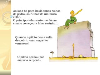Ao lado do poço havia umas ruínas
de pedra, as ruínas de um muro
velho.
O principezinho sentou-se lá em
cima e começou a falar sozinho…

Quando o piloto deu a volta
descobriu uma serpente
venenosa!

O piloto acabou por
matar a serpente.

 