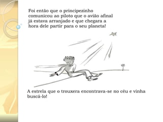 Foi então que o principezinho
comunicou ao piloto que o avião afinal
já estava arranjado e que chegara a
hora dele partir para o seu planeta!

A estrela que o trouxera encontrava-se no céu e vinha
buscá-lo!

 