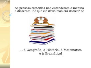 As pessoas crescidas não entenderam o menino
e disseram-lhe que ele devia mas era dedicar-se

… à Geografia, à História, à Matemática
e à Gramática!

 