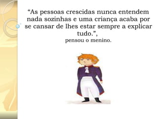 “As pessoas crescidas nunca entendem
nada sozinhas e uma criança acaba por
se cansar de lhes estar sempre a explicar
tudo.”,
pensou o menino.

 