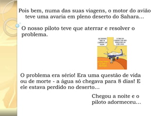 Pois bem, numa das suas viagens, o motor do avião
teve uma avaria em pleno deserto do Sahara…

O nosso piloto teve que aterrar e resolver o
problema.

O problema era sério! Era uma questão de vida
ou de morte - a água só chegava para 8 dias! E
ele estava perdido no deserto…
Chegou a noite e o
piloto adormeceu…

 
