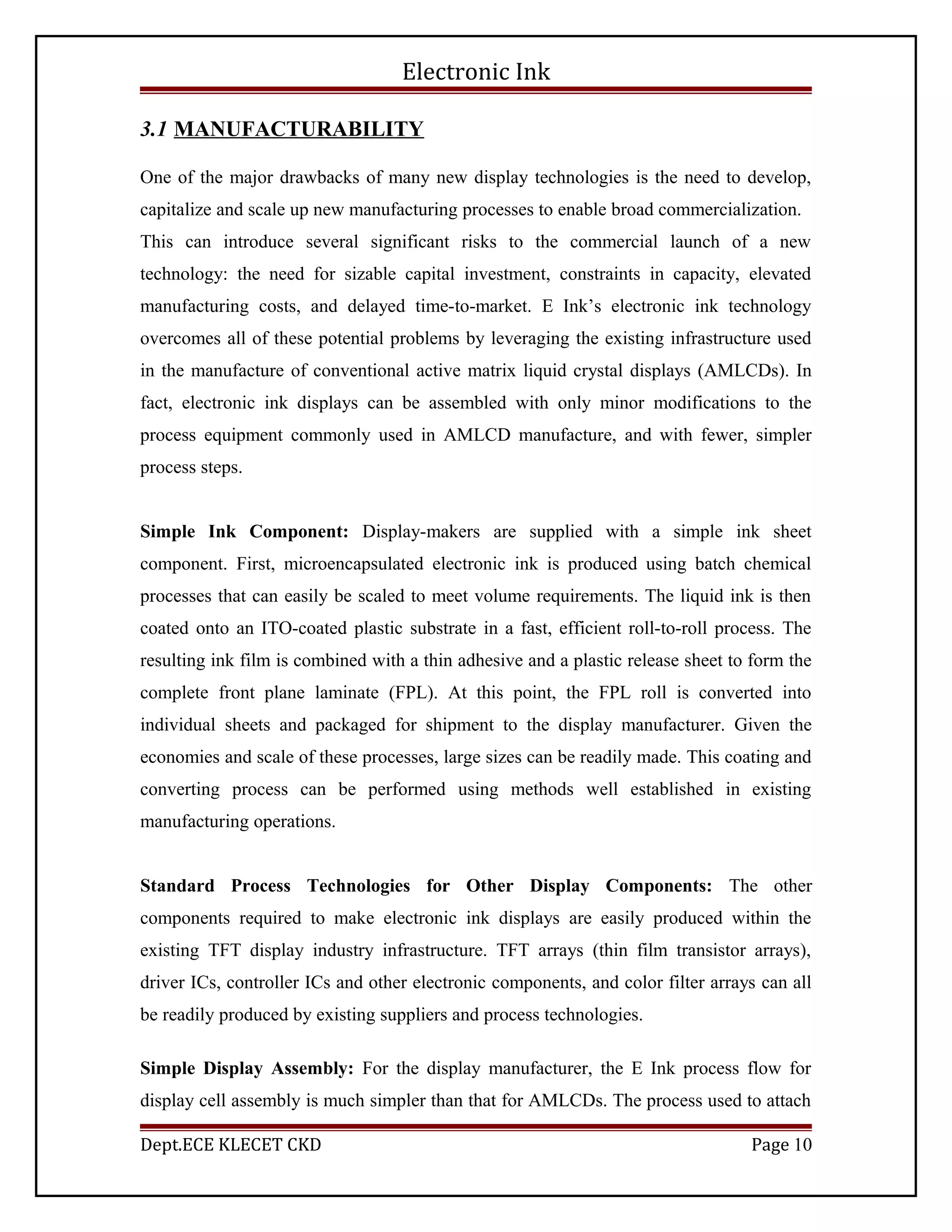 Electronic Ink
3.1 MANUFACTURABILITY
One of the major drawbacks of many new display technologies is the need to develop,
capitalize and scale up new manufacturing processes to enable broad commercialization.
This can introduce several significant risks to the commercial launch of a new
technology: the need for sizable capital investment, constraints in capacity, elevated
manufacturing costs, and delayed time-to-market. E Ink’s electronic ink technology
overcomes all of these potential problems by leveraging the existing infrastructure used
in the manufacture of conventional active matrix liquid crystal displays (AMLCDs). In
fact, electronic ink displays can be assembled with only minor modifications to the
process equipment commonly used in AMLCD manufacture, and with fewer, simpler
process steps.
Simple Ink Component: Display-makers are supplied with a simple ink sheet
component. First, microencapsulated electronic ink is produced using batch chemical
processes that can easily be scaled to meet volume requirements. The liquid ink is then
coated onto an ITO-coated plastic substrate in a fast, efficient roll-to-roll process. The
resulting ink film is combined with a thin adhesive and a plastic release sheet to form the
complete front plane laminate (FPL). At this point, the FPL roll is converted into
individual sheets and packaged for shipment to the display manufacturer. Given the
economies and scale of these processes, large sizes can be readily made. This coating and
converting process can be performed using methods well established in existing
manufacturing operations.
Standard Process Technologies for Other Display Components: The other
components required to make electronic ink displays are easily produced within the
existing TFT display industry infrastructure. TFT arrays (thin film transistor arrays),
driver ICs, controller ICs and other electronic components, and color filter arrays can all
be readily produced by existing suppliers and process technologies.
Simple Display Assembly: For the display manufacturer, the E Ink process flow for
display cell assembly is much simpler than that for AMLCDs. The process used to attach
Dept.ECE KLECET CKD Page 10
 
