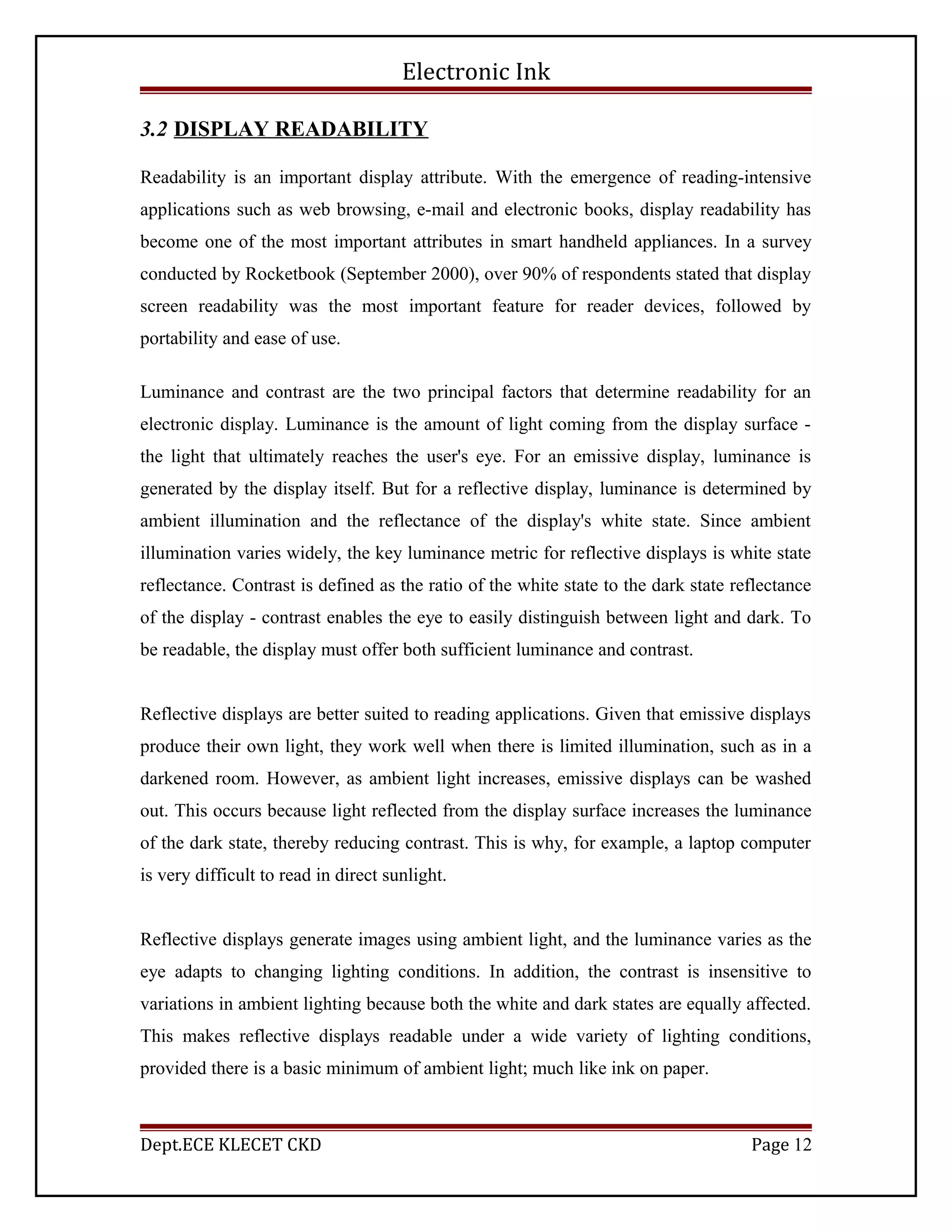 Electronic Ink
3.2 DISPLAY READABILITY
Readability is an important display attribute. With the emergence of reading-intensive
applications such as web browsing, e-mail and electronic books, display readability has
become one of the most important attributes in smart handheld appliances. In a survey
conducted by Rocketbook (September 2000), over 90% of respondents stated that display
screen readability was the most important feature for reader devices, followed by
portability and ease of use.
Luminance and contrast are the two principal factors that determine readability for an
electronic display. Luminance is the amount of light coming from the display surface -
the light that ultimately reaches the user's eye. For an emissive display, luminance is
generated by the display itself. But for a reflective display, luminance is determined by
ambient illumination and the reflectance of the display's white state. Since ambient
illumination varies widely, the key luminance metric for reflective displays is white state
reflectance. Contrast is defined as the ratio of the white state to the dark state reflectance
of the display - contrast enables the eye to easily distinguish between light and dark. To
be readable, the display must offer both sufficient luminance and contrast.
Reflective displays are better suited to reading applications. Given that emissive displays
produce their own light, they work well when there is limited illumination, such as in a
darkened room. However, as ambient light increases, emissive displays can be washed
out. This occurs because light reflected from the display surface increases the luminance
of the dark state, thereby reducing contrast. This is why, for example, a laptop computer
is very difficult to read in direct sunlight.
Reflective displays generate images using ambient light, and the luminance varies as the
eye adapts to changing lighting conditions. In addition, the contrast is insensitive to
variations in ambient lighting because both the white and dark states are equally affected.
This makes reflective displays readable under a wide variety of lighting conditions,
provided there is a basic minimum of ambient light; much like ink on paper.
Dept.ECE KLECET CKD Page 12
 