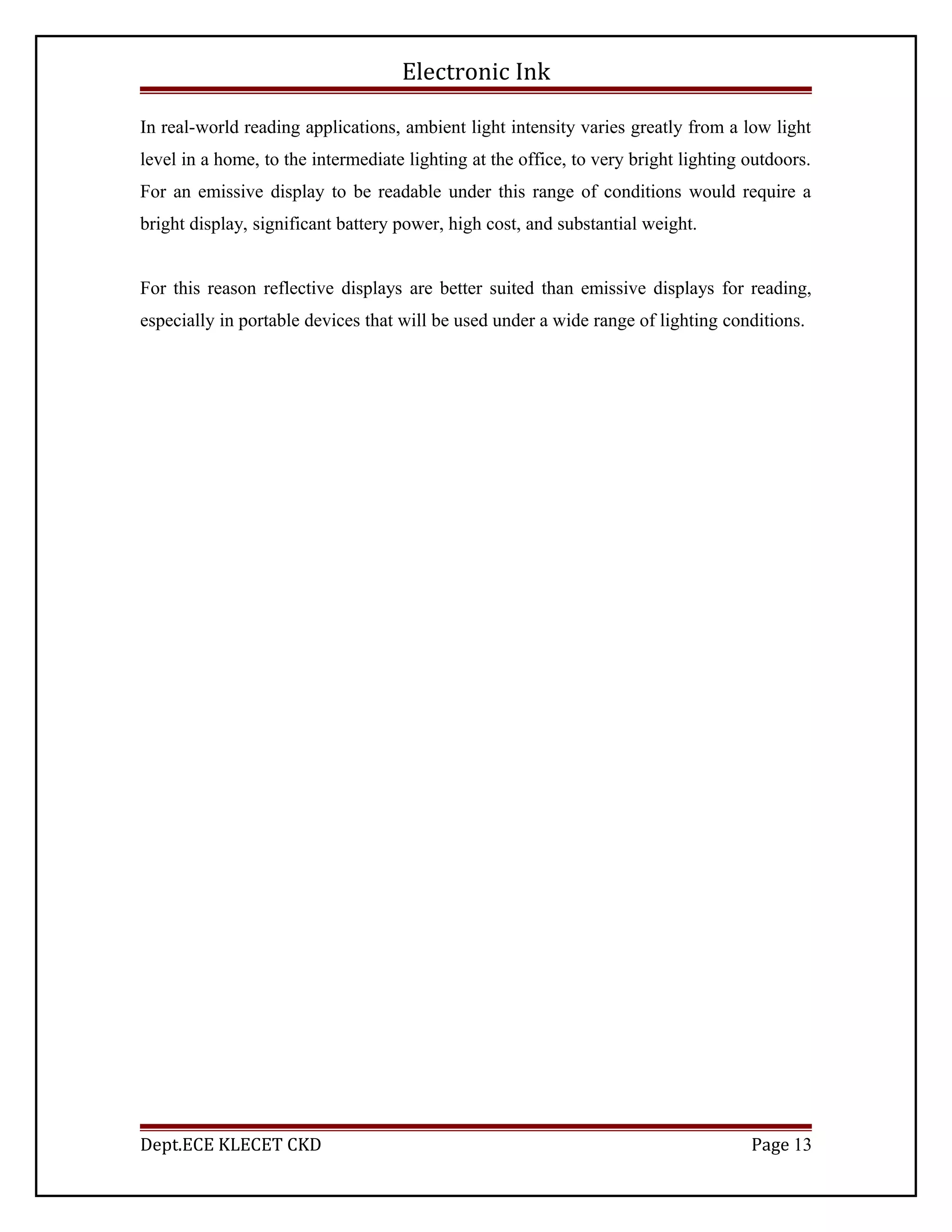 Electronic Ink
In real-world reading applications, ambient light intensity varies greatly from a low light
level in a home, to the intermediate lighting at the office, to very bright lighting outdoors.
For an emissive display to be readable under this range of conditions would require a
bright display, significant battery power, high cost, and substantial weight.
For this reason reflective displays are better suited than emissive displays for reading,
especially in portable devices that will be used under a wide range of lighting conditions.
Dept.ECE KLECET CKD Page 13
 