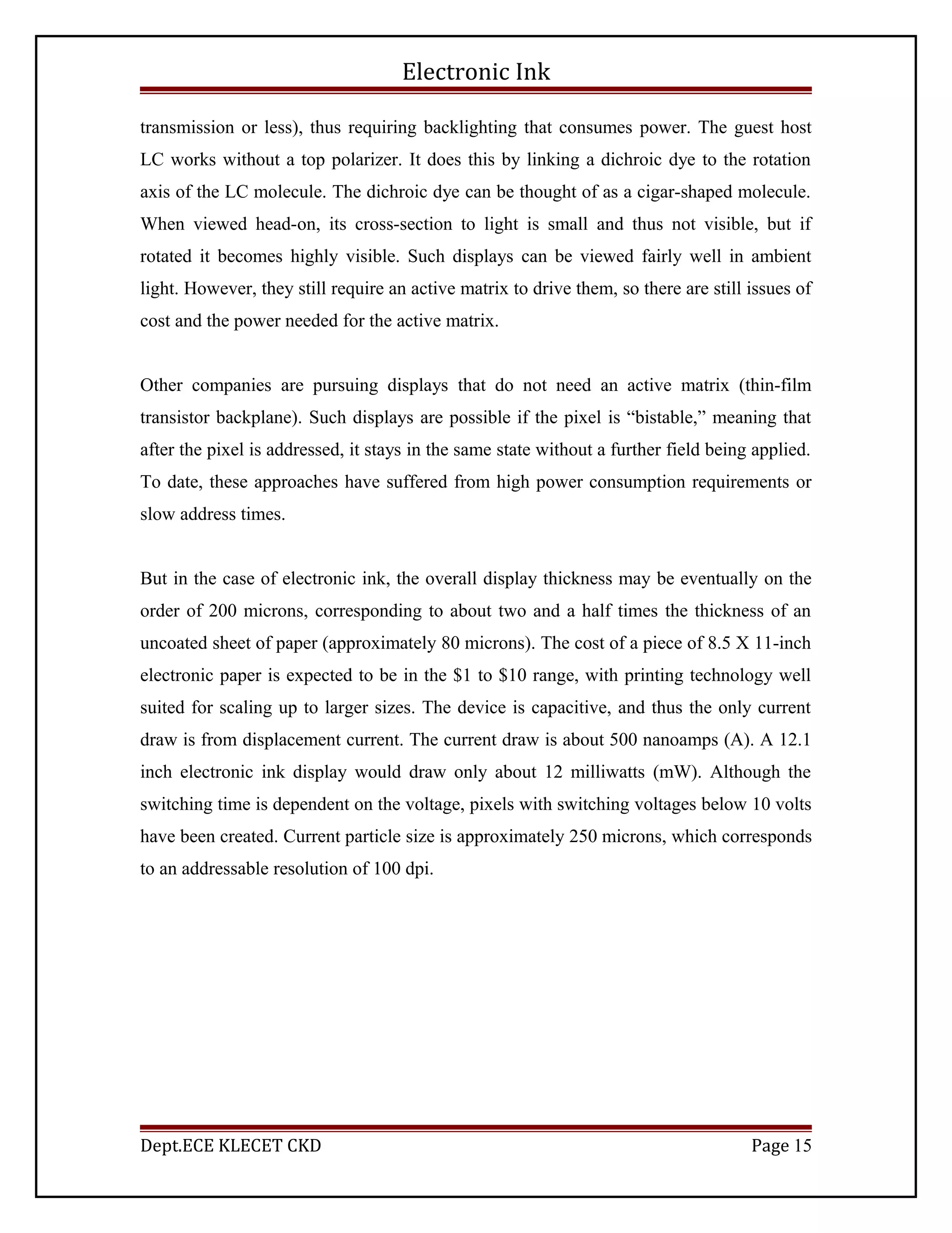 Electronic Ink
transmission or less), thus requiring backlighting that consumes power. The guest host
LC works without a top polarizer. It does this by linking a dichroic dye to the rotation
axis of the LC molecule. The dichroic dye can be thought of as a cigar-shaped molecule.
When viewed head-on, its cross-section to light is small and thus not visible, but if
rotated it becomes highly visible. Such displays can be viewed fairly well in ambient
light. However, they still require an active matrix to drive them, so there are still issues of
cost and the power needed for the active matrix.
Other companies are pursuing displays that do not need an active matrix (thin-film
transistor backplane). Such displays are possible if the pixel is “bistable,” meaning that
after the pixel is addressed, it stays in the same state without a further field being applied.
To date, these approaches have suffered from high power consumption requirements or
slow address times.
But in the case of electronic ink, the overall display thickness may be eventually on the
order of 200 microns, corresponding to about two and a half times the thickness of an
uncoated sheet of paper (approximately 80 microns). The cost of a piece of 8.5 X 11-inch
electronic paper is expected to be in the $1 to $10 range, with printing technology well
suited for scaling up to larger sizes. The device is capacitive, and thus the only current
draw is from displacement current. The current draw is about 500 nanoamps (A). A 12.1
inch electronic ink display would draw only about 12 milliwatts (mW). Although the
switching time is dependent on the voltage, pixels with switching voltages below 10 volts
have been created. Current particle size is approximately 250 microns, which corresponds
to an addressable resolution of 100 dpi.
Dept.ECE KLECET CKD Page 15
 